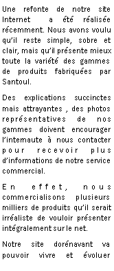 Zone de Texte: Une refonte de notre site Internet  a t ralise rcemment. Nous avons voulu quil reste simple, sobre et clair, mais quil prsente mieux toute la varit des gammes de produits fabriques par Santoul.Des explications succinctes mais attrayantes , des photos  reprsentatives de nos gammes doivent encourager linternaute  nous contacter pour recevoir plus dinformations de notre service commercial.En effet, nous commercialisons plusieurs milliers de produits quil serait irraliste de vouloir prsenter intgralement sur le net.Notre site dornavant va pouvoir vivre et voluer 