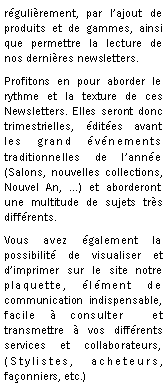 Zone de Texte: rgulirement, par lajout de produits et de gammes, ainsi que permettre la lecture de nos dernires newsletters.Profitons en pour aborder le rythme et la texture de ces Newsletters. Elles seront donc trimestrielles, dites avant les grand vnements traditionnelles de lanne (Salons, nouvelles collections, Nouvel An, ...) et aborderont une multitude de sujets trs diffrents.Vous avez galement la possibilit de visualiser et dimprimer sur le site notre plaquette, lment de communication indispensable, facile  consulter  et  transmettre  vos diffrents services et collaborateurs, (Stylistes, acheteurs, faonniers, etc.)