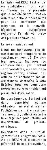 Zone de Texte: Le rglement REACH est  entr en application ; nous vous confirmons par la prsente que la socit Santoul met en uvre les actions ncessaires pour se conformer aux exigences de la nouvelle lgislation europenne rgissant  lemploi et lusage des produits chimiques.Le pr enregistrementNous ne fabriquons pas de substances ni nimportons de substances hors UE. De plus les produits fabriqus ou commercialiss par Santoul sont considrs, au sens de la rglementation, comme des articles ne contenant pas de substances destines  tre libres dans des conditions normales  ou raisonnablement prvisibles dutilisation. En consquence, Santoul est donc considr comme utilisateur  en aval et na pas lobligation de pr enregistrer ses produits ; celle-ci restant  la charge des producteurs ou importateurs de produits chimiques.Cependant, dans le but de garantir ses obligations vis--vis de REACH et dassurer la prennit de ses productions, 