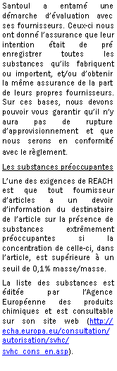 Zone de Texte: Santoul a entam une dmarche dvaluation avec ses fournisseurs. Ceux-ci nous ont donn lassurance que leur intention tait de pr enregistrer toutes les substances quils fabriquent ou importent, et/ou dobtenir la mme assurance de la part de leurs propres fournisseurs. Sur ces bases, nous devons pouvoir vous garantir quil ny aura pas de rupture dapprovisionnement et que nous serons en conformit avec le rglement.Les substances proccupantesLune des exigences de REACH est que tout fournisseur darticles a un devoir dinformation du destinataire de larticle sur la prsence de substances extrmement proccupantes si la concentration de celle-ci, dans larticle, est suprieure  un seuil de 0,1% masse/masse.La liste des substances est dite par lAgence Europenne des produits chimiques et est consultable sur son site web (http://echa.europa.eu/consultation/autorisation/svhc/svhc_cons_en.asp).