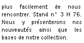 Zone de Texte: plus facilement de nous rencontrer. Stand n 3 H 76. Nous y prsenterons nos nouveauts ainsi que les bases de notre collection.