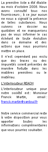 Zone de Texte: La premire liste a t tablie au mois doctobre 2008. Nous avons consult tous nos fournisseurs ;  ce jour aucun ne nous a signal la prsence de telles substances. Nous suivons ce dossier au quotidien et ne manquerions pas de vous informer le cas chant de toute volution dans ce domaine et des actions que nous pourrions mettre en place. Il nest cependant pas exclu que des traces ou des impurets soient prsentes de manire fortuite dans les matires premires ou le matriau.Linterlocuteur REACHLinterlocuteur unique pour notre socit est : Monsieur  Franck Martin,  email : franck.martin@santoul.fr Notre service commercial reste  votre disposition pour vous apporter toutes les informations complmentaires que vous pourriez souhaiter.