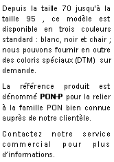 Zone de Texte: Depuis la taille 70 jusqu' la taille 95 , ce modle est disponible en trois couleurs standard : blanc, noir et chair ; nous pouvons fournir en outre des coloris spciaux (DTM)  sur demande.La rfrence produit est dnomm PON-P pour la relier  la famille PON bien connue auprs de notre clientle.Contactez notre service commercial pour plus dinformations.