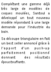 Zone de Texte: Compltant une gamme dj trs large de modles de coques moules, Santoul a dvelopp un tout nouveau modle rpondant  une large demande pour lindustrie du bain.Sa dcoupe triangulaire en fait un best seller annonc grce  lapport dun push-up parfaitement positionn donnant  des rsultats poustouflants.