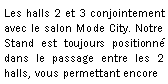 Zone de Texte: Les halls 2 et 3 conjointement avec le salon Mode City. Notre Stand est toujours positionn  dans le passage entre les 2 halls, vous permettant encore7 