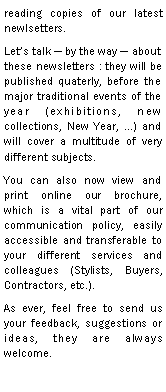 Zone de Texte: reading copies of our latest newlsetters.Lets talk  by the way  about these newsletters : they will be published quaterly, before the major traditional events of the year (exhibitions, new collections, New Year, ) and will cover a multitude of very different subjects.You can also now view and print online our brochure, which is a vital part of our communication policy, easily accessible and transferable to your different services and colleagues (Stylists, Buyers, Contractors, etc.).As ever, feel free to send us your feedback, suggestions or ideas, they are always welcome.