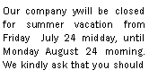 Zone de Texte: Our company ywill be closed for summer vacation from Friday  July 24 midday, until Monday August 24 morning.  We kindly ask that you should 