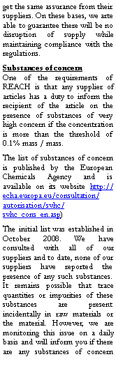 Zone de Texte: get the same assurance from their suppliers. On these bases, we arte able to guarantee there will be no disruption of supply while maintaining compliance with the regulations.Substances of concernOne of the requirements of REACH is that any supplier of articles has a duty to inform the recipient of the article on the presence of substances of very high concern if the concentration is more than the threshold of 0.1% mass / mass.The list of substances of concern is published by the European Chemicals Agency and is available on its website http://echa.europa.eu/consultation/autorisation/svhc/svhc_cons_en.asp)The initial list was established in October 2008. We have consulted with all of our suppliers and to date, none of our suppliers have reported the presence of any such substances. It remains possible that trace quantities or impurities of these substances are present incidentally in raw materials or the material. However, we are monitoring this issue on a daily basis and will inform you if there are any substances of concern 