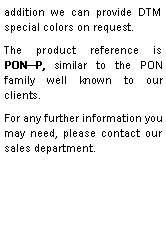 Zone de Texte: addition we can provide DTM special colors on request.The product reference is  PONP, similar to the PON family well known to our clients.For any further information you may need, please contact our sales department. 