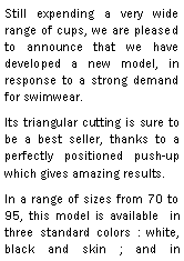 Zone de Texte: Still expending a very wide range of cups, we are pleased to announce that we have developed a new model, in response to a strong demand for swimwear.Its triangular cutting is sure to be a best seller, thanks to a perfectly positioned push-up which gives amazing results.In a range of sizes from 70 to 95, this model is available  in three standard colors : white, black and skin ; and in 